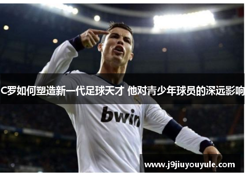 C罗如何塑造新一代足球天才 他对青少年球员的深远影响