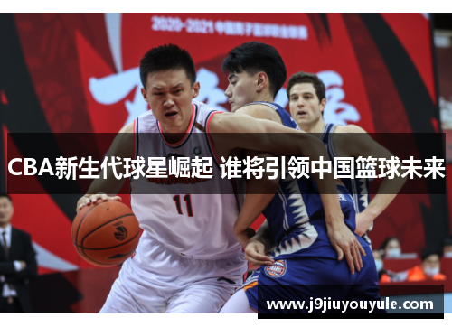 CBA新生代球星崛起 谁将引领中国篮球未来