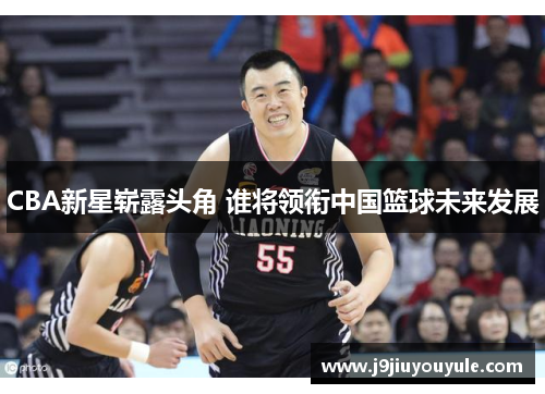 CBA新星崭露头角 谁将领衔中国篮球未来发展