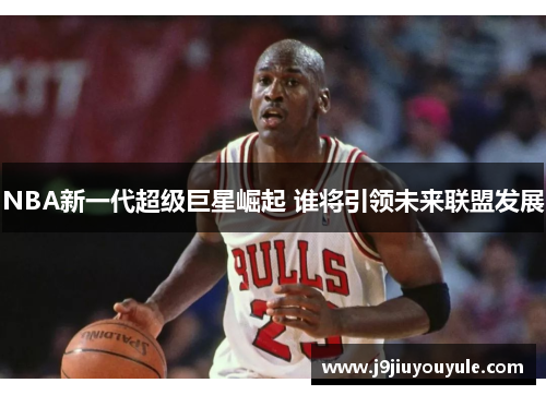 NBA新一代超级巨星崛起 谁将引领未来联盟发展