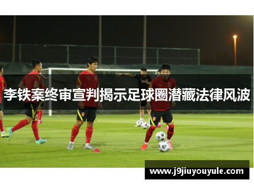 李铁案终审宣判揭示足球圈潜藏法律风波