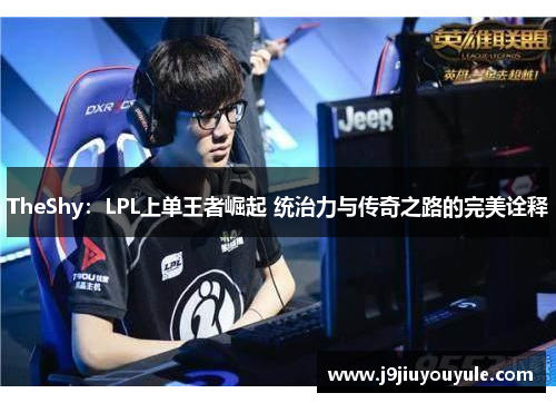 TheShy：LPL上单王者崛起 统治力与传奇之路的完美诠释